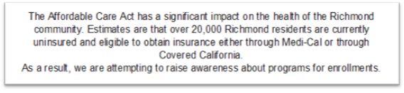 Description: The Affordable Care Act has a significant impact on the health of the Richmond community. Estimates are that over 20,000 Richmond residents are currently uninsured and eligible to obtain insurance either through Medi-Cal or through Covered California.  As a result, we are attempting to raise awareness about programs for enrollments. Please see the item below.